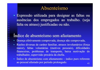 Absenteísmo
• Expressão utilizada para designar as faltas ou
  ausências dos empregados ao trabalho. (seja
  falta ou atraso) justificadas ou não.


Índice de absenteísmo sem afastamento
• Doença efetivamente comprovada, doença não comprovada,
• Razões diversas de caráter familiar, atrasos involuntários (força
  maior), faltas voluntárias (motivos pessoais), dificuldades
  financeiras, problemas de transporte, baixa motivação do
  trabalhador, supervisão precária da chefia.
• Índice de absenteísmo com afastamento – índice puro referente
  ao pessoal afastado por período prolongado.                    41
 