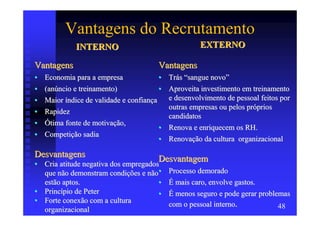 Vantagens do Recrutamento
              INTERNO                                  EXTERNO

Vantagens                                Vantagens
•   Economia para a empresa              •   Trás “sangue novo”
•   (anúncio e treinamento)              •   Aproveita investimento em treinamento
•   Maior índice de validade e confiança     e desenvolvimento de pessoal feitos por
                                             outras empresas ou pelos próprios
•   Rapidez
                                             candidatos
•   Ótima fonte de motivação,
                                         •   Renova e enriquecem os RH.
•   Competição sadia
                                         •   Renovação da cultura organizacional

Desvantagens                             Desvantagem
• Cria atitude negativa dos empregados
  que não demonstram condições e não•        Processo demorado
  estão aptos.                        •      É mais caro, envolve gastos.
• Princípio de Peter                  •      É menos seguro e pode gerar problemas
• Forte conexão com a cultura                com o pessoal interno.
  organizacional                                                               48
 