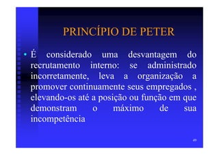 PRINCÍPIO DE PETER
• É considerado uma desvantagem do
  recrutamento interno: se administrado
  incorretamente, leva a organização a
  promover continuamente seus empregados ,
  elevando-os até a posição ou função em que
  demonstram      o     máximo     de    sua
  incompetência

                                           49
 