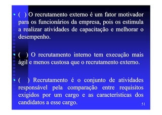 • ( ) O recrutamento externo é um fator motivador
  para os funcionários da empresa, pois os estimula
  a realizar atividades de capacitação e melhorar o
  desempenho.

• ( ) O recrutamento interno tem execução mais
  ágil e menos custosa que o recrutamento externo.

• ( ) Recrutamento é o conjunto de atividades
  responsável pela comparação entre requisitos
  exigidos por um cargo e as características dos
  candidatos a esse cargo.                     51
 