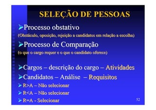 SELEÇÃO DE PESSOAS
   Processo obstativo
(Obstáculo, oposição, rejeição a candidatos em relação a escolha)

   Processo de Comparação
(o que o cargo requer e o que o candidato oferece)


  Cargos – descrição do cargo – Atividades
  Candidatos – Análise – Requisitos
  R>A – Não selecionar
  R<A – Não selecionar
  R=A - Selecionar                                                  52
 