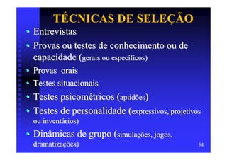 TÉCNICAS DE SELEÇÃO
• Entrevistas
• Provas ou testes de conhecimento ou de
  capacidade (gerais ou específicos)
•   Provas orais
•   Testes situacionais
• Testes psicométricos (aptidões)
• Testes de personalidade (expressivos, projetivos
    ou inventários)
• Dinâmicas de grupo (simulações, jogos,
    dramatizações)                               54
 