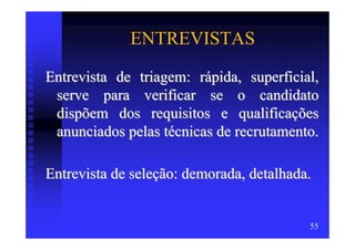 ENTREVISTAS

Entrevista de triagem: rápida, superficial,
 serve para verificar se o candidato
 dispõem dos requisitos e qualificações
 anunciados pelas técnicas de recrutamento.

Entrevista de seleção: demorada, detalhada.


                                          55
 