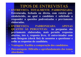 TIPOS DE ENTREVISTAS
• ENTREVISTA TOTALMENTE PADRONIZADA:
  Estruturada, fechada ou direta, com roteiro pré-
  estabelecido, na qual o candidato é solicitado a
  responder a questões padronizadas e previamente
  elaboradas.
• ENTREVISTA           PADRONIZADA            APENAS
  QUANTO ÀS PERGUNTAS: As perguntas são
  previamente elaboradas, mais permite respostas
  abertas, isto é, resposta livre. O entrevistador com
  uma listagem (check list) de assuntos a questionar e
  colhe as respostas do candidato.
• Vantagem: Facilita a comparação dos candidatos.
• Desvantagem: Dificulta o aprofundamento dos temas
                                                     56
  abordados.
 