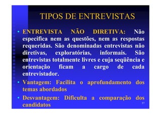 TIPOS DE ENTREVISTAS
• ENTREVISTA NÃO DIRETIVA: Não
  especifica nem as questões, nem as respostas
  requeridas. São denominadas entrevistas não
  diretivas, exploratórias, informais. São
  entrevistas totalmente livres e cuja seqüência e
  orientação ficam a cargo de cada
  entrevistador.
• Vantagem: Facilita o aprofundamento dos
  temas abordados
• Desvantagem: Dificulta a comparação dos
                                                 57
  candidatos
 