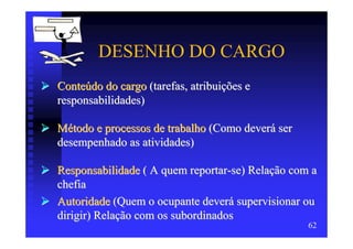 DESENHO DO CARGO
Conteúdo do cargo (tarefas, atribuições e
responsabilidades)

Método e processos de trabalho (Como deverá ser
desempenhado as atividades)

Responsabilidade ( A quem reportar-se) Relação com a
chefia
Autoridade (Quem o ocupante deverá supervisionar ou
dirigir) Relação com os subordinados
                                                  62
 