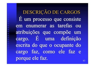 DESCRIÇÃO DE CARGOS
 É um processo que consiste
em enumerar as tarefas ou
atribuições que compõe um
cargo. É uma definição
escrita do que o ocupante do
cargo faz, como ele faz e
porque ele faz.                63
 