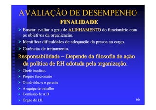 AVALIAÇÃO DE DESEMPENHO
                            FINALIDADE
  Buscar avaliar o grau de ALINHAMENTO do funcionário com
  os objetivos da organização.
  Identificar dificuldades de adequação da pessoa ao cargo.
  Carências de treinamento.
Responsabilidade – Depende da filosofia de ação
 da política de RH adotada pela organização.
  Chefe imediato
  Próprio funcionário
  O indivíduo e o gerente
  A equipe de trabalho
  Comissão de A.D
  Órgão de RH                                             66
 