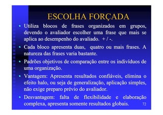 ESCOLHA FORÇADA
• Utiliza blocos de frases organizados em grupos,
  devendo o avaliador escolher uma frase que mais se
  aplica ao desempenho do avaliado. + / -.
• Cada bloco apresenta duas, quatro ou mais frases. A
  natureza das frases varia bastante.
• Padrões objetivos de comparação entre os indivíduos de
  uma organização.
• Vantagem: Apresenta resultados confiáveis, elimina o
  efeito halo, ou seja de generalização, aplicação simples,
  não exige preparo prévio do avaliador.
• Desvantagem: falta de flexibilidade e elaboração
  complexa, apresenta somente resultados globais.        72
 