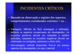 INCIDENTES CRÍTICOS

• Baseado na observação e registro dos aspectos,
  comportamentos considerados extremos + ou –

• Vantagem: Método de fácil montagem e utilização,
  enfatiza os aspectos excepcionais do desempenho. As
  exceções positivas devem ser realçadas e melhor
  aplicadas, enquanto as exceções negativas devem ser
  eliminadas ou corrigidas, minimiza o efeito halo.
• Desvantagem: método demorado, fixa-se em poucos
  aspectos do desempenho, ou seja, é parcial.       75
 