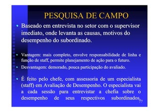 PESQUISA DE CAMPO
• Baseado em entrevista no setor com o supervisor
  imediato, onde levanta as causas, motivos do
  desempenho do subordinado.

• Vantagem: mais completo, envolve responsabilidade de linha e
  função de staff, permite planejamento de ação para o futuro.
• Desvantagem: demorado, pouca participação do avaliado.

• É feito pelo chefe, com assessoria de um especialista
  (staff) em Avaliação de Desempenho. O especialista vai
  a cada sessão para entrevistar a chefia sobre o
  desempenho de seus respectivos subordinados.
                                                            77
 