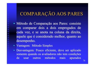 COMPARAÇÃO AOS PARES
• Método de Comparação aos Pares: consiste
  em comparar dois a dois empregados de
  cada vez, e se anota na coluna da direita,
  aquele que é considerado melhor, quanto ao
  desempenho.
• Vantagem: Método Simples
• Desvantagem: Pouco eficiente, deve ser aplicado
  somente quando os avaliadores não tem condições
  de usar outros métodos mais apurados
                                                    78
 