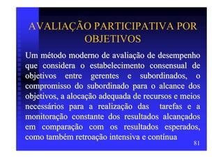 AVALIAÇÃO PARTICIPATIVA POR
        OBJETIVOS
Um método moderno de avaliação de desempenho
que considera o estabelecimento consensual de
objetivos entre gerentes e subordinados, o
compromisso do subordinado para o alcance dos
objetivos, a alocação adequada de recursos e meios
necessários para a realização das tarefas e a
monitoração constante dos resultados alcançados
em comparação com os resultados esperados,
como também retroação intensiva e contínua
                                                81
 