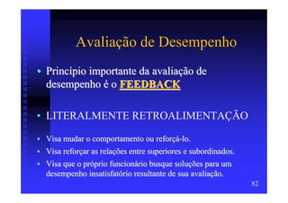 Avaliação de Desempenho
• Princípio importante da avaliação de
  desempenho é o FEEDBACK

• LITERALMENTE RETROALIMENTAÇÃO

• Visa mudar o comportamento ou reforçá-lo.
• Visa reforçar as relações entre superiores e subordinados.
• Visa que o próprio funcionário busque soluções para um
  desempenho insatisfatório resultante de sua avaliação.
                                                               82
 