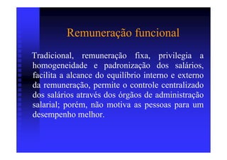 Remuneração funcional
Tradicional, remuneração fixa, privilegia a
homogeneidade e padronização dos salários,
facilita a alcance do equilíbrio interno e externo
da remuneração, permite o controle centralizado
dos salários através dos órgãos de administração
salarial; porém, não motiva as pessoas para um
desempenho melhor.
 