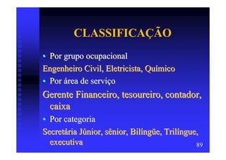 CLASSIFICAÇÃO
• Por grupo ocupacional
Engenheiro Civil, Eletricista, Químico
• Por área de serviço
Gerente Financeiro, tesoureiro, contador,
 caixa
• Por categoria
Secretária Júnior, sênior, Bilíngüe, Trilíngue,
  executiva                                   89
 