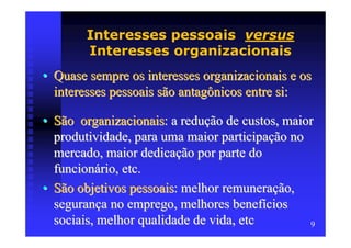 Interesses pessoais versus
        Interesses organizacionais
• Quase sempre os interesses organizacionais e os
  interesses pessoais são antagônicos entre si:

• São organizacionais: a redução de custos, maior
  produtividade, para uma maior participação no
  mercado, maior dedicação por parte do
  funcionário, etc.
• São objetivos pessoais: melhor remuneração,
  segurança no emprego, melhores benefícios
  sociais, melhor qualidade de vida, etc        9
 