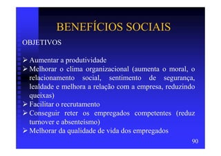 BENEFÍCIOS SOCIAIS
OBJETIVOS

 Aumentar a produtividade
 Melhorar o clima organizacional (aumenta o moral, o
 relacionamento social, sentimento de segurança,
 lealdade e melhora a relação com a empresa, reduzindo
 queixas)
 Facilitar o recrutamento
 Conseguir reter os empregados competentes (reduz
 turnover e absenteísmo)
 Melhorar da qualidade de vida dos empregados
                                                     90
 