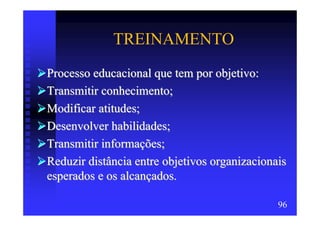 TREINAMENTO
Processo educacional que tem por objetivo:
Transmitir conhecimento;
Modificar atitudes;
Desenvolver habilidades;
Transmitir informações;
Reduzir distância entre objetivos organizacionais
esperados e os alcançados.

                                               96
 
