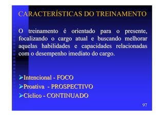 CARACTERÍSTICAS DO TREINAMENTO

O treinamento é orientado para o presente,
focalizando o cargo atual e buscando melhorar
aquelas habilidades e capacidades relacionadas
com o desempenho imediato do cargo.


 Intencional - FOCO
 Proativa - PROSPECTIVO
 Cíclico - CONTINUADO
                                            97
 