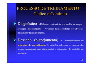 PROCESSO DE TREINAMENTO
      Cíclico e Contínuo

Diagnóstico            (Utiliza-se a descrição e a análise de cargos ,

avaliação de desempenho) – Avaliação das necessidades e objetivos do
treinamento/desenvolvimento .


Desenho (planejamento) -                          Estabelecimento de

princípios de aprendizagem (orientações referentes à maneira das
pessoas aprenderem mais eficazmente) e elaboração do conteúdo do
programa.


                                                                   98
 