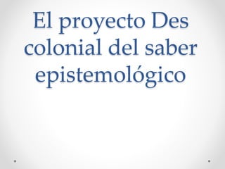 El proyecto Des
colonial del saber
epistemológico
 