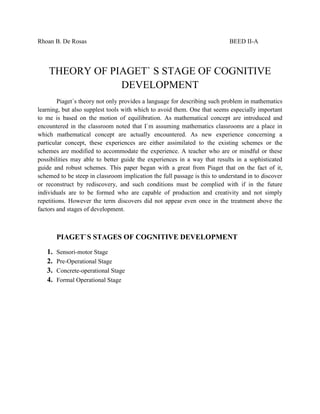 Rhoan B. De Rosas                                                           BEED II-A



    THEORY OF PIAGET` S STAGE OF COGNITIVE
                DEVELOPMENT
        Piaget`s theory not only provides a language for describing such problem in mathematics
learning, but also supplest tools with which to avoid them. One that seems especially important
to me is based on the motion of equilibration. As mathematical concept are introduced and
encountered in the classroom noted that I`m assuming mathematics classrooms are a place in
which mathematical concept are actually encountered. As new experience concerning a
particular concept, these experiences are either assimilated to the existing schemes or the
schemes are modified to accommodate the experience. A teacher who are or mindful or these
possibilities may able to better guide the experiences in a way that results in a sophisticated
guide and robust schemes. This paper began with a great from Piaget that on the fact of it,
schemed to be steep in classroom implication the full passage is this to understand in to discover
or reconstruct by rediscovery, and such conditions must be complied with if in the future
individuals are to be formed who are capable of production and creativity and not simply
repetitions. However the term discovers did not appear even once in the treatment above the
factors and stages of development.



        PIAGET`S STAGES OF COGNITIVE DEVELOPMENT

   1.   Sensori-motor Stage
   2.   Pre-Operational Stage
   3.   Concrete-operational Stage
   4.   Formal Operational Stage
 