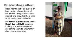 Re-educating Cutters:
Hope has trained 6 ex-cutters on
how to start alternative small
businesses selling cereals in the
ma...