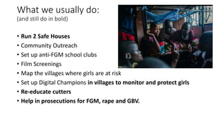 What we usually do:
(and still do in bold)
• Run 2 Safe Houses
• Community Outreach
• Set up anti-FGM school clubs
• Film ...