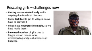 Rescuing girls – challenges now
• Cutting season started early and is
ongoing due to school closures
• Police lack fuel to...