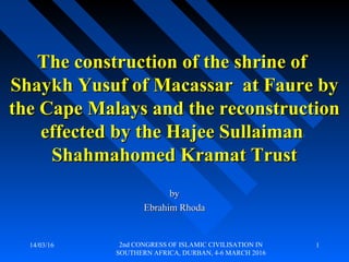 14/03/16 2nd CONGRESS OF ISLAMIC CIVILISATION IN
SOUTHERN AFRICA, DURBAN, 4-6 MARCH 2016
1
byby
Ebrahim RhodaEbrahim Rhoda
The construction of the shrine ofThe construction of the shrine of
Shaykh Yusuf of Macassar at Faure byShaykh Yusuf of Macassar at Faure by
the Cape Malays and the reconstructionthe Cape Malays and the reconstruction
effected by the Hajee Sullaimaneffected by the Hajee Sullaiman
Shahmahomed Kramat TrustShahmahomed Kramat Trust
 