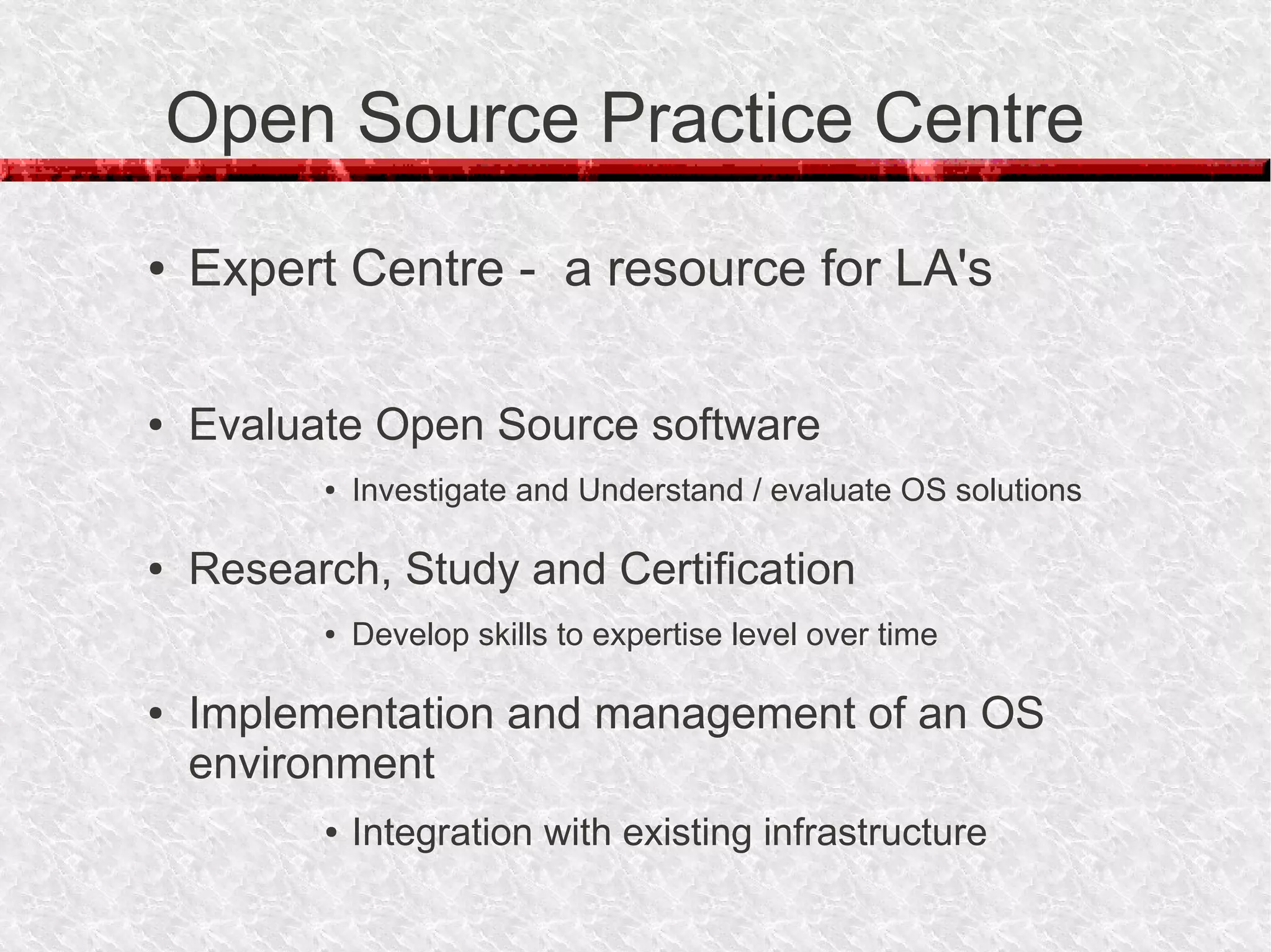 Open Source Practice Centre
●   Expert Centre - a resource for LA's

●   Evaluate Open Source software
          ●   Investigate and Understand / evaluate OS solutions

●   Research, Study and Certification
          ●   Develop skills to expertise level over time

●   Implementation and management of an OS
    environment
          ●   Integration with existing infrastructure
 