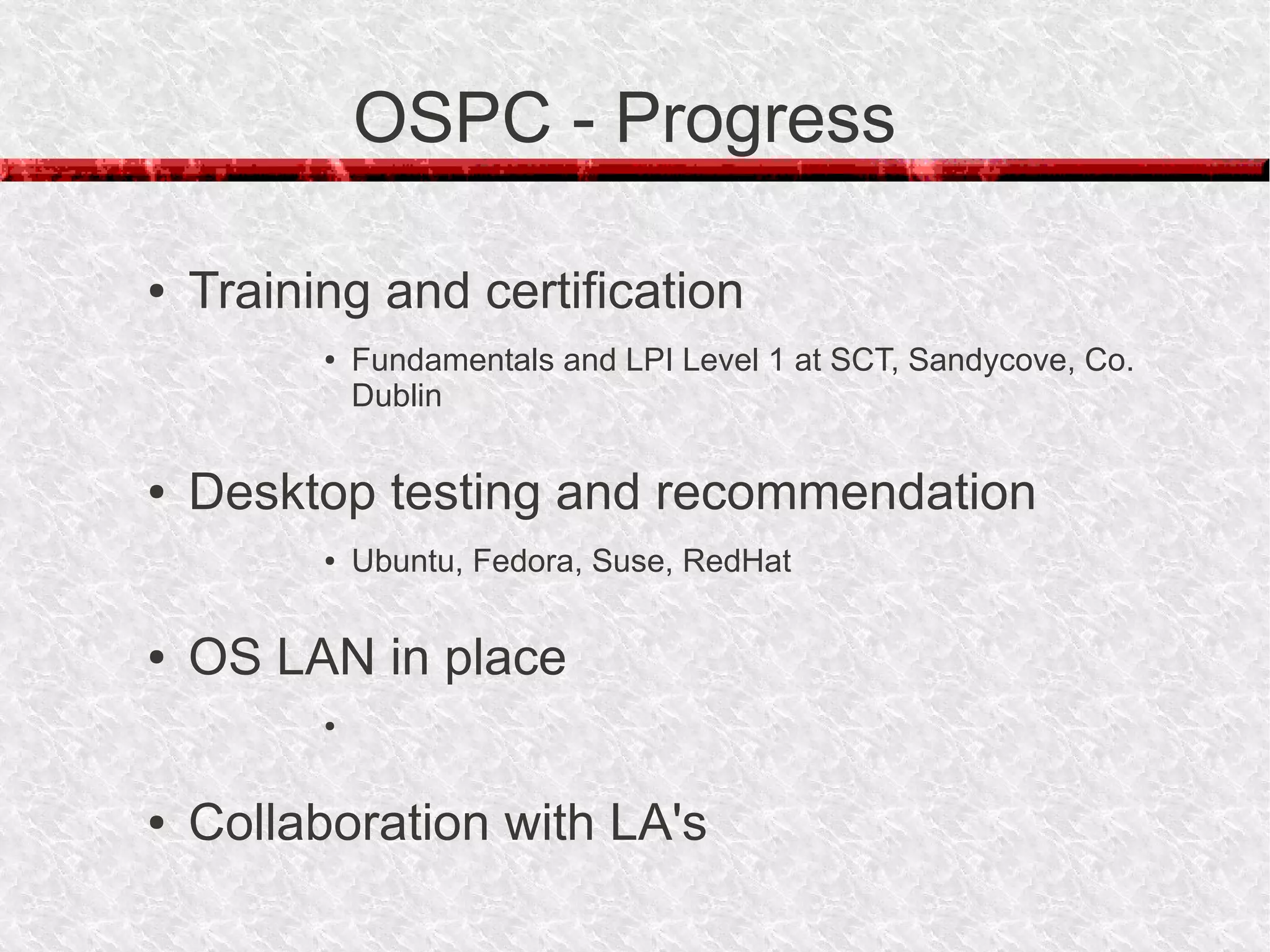 OSPC - Progress

●   Training and certification
          ●   Fundamentals and LPI Level 1 at SCT, Sandycove, Co.
              Dublin

●   Desktop testing and recommendation
          ●   Ubuntu, Fedora, Suse, RedHat

●   OS LAN in place
          ●




●   Collaboration with LA's
 