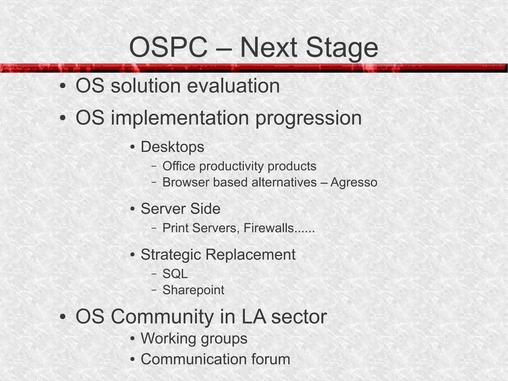 OSPC – Next Stage
●   OS solution evaluation
●   OS implementation progression
         ●   Desktops
              –   Office productivity products
              –   Browser based alternatives – Agresso
         ●   Server Side
              –   Print Servers, Firewalls......
         ●   Strategic Replacement
              –   SQL
              –   Sharepoint
●   OS Community in LA sector
         ●   Working groups
         ●   Communication forum
 