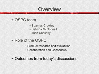 Overview
●   OSPC team
              –   Seamus Crowley
              –   Sabrina McDonnell
              –   John Casserly

●   Role of the OSPC
         ●   Product research and evaluation
         ●   Collaboration and Consensus

●   Outcomes from today's discussions
 