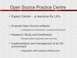Open Source Practice Centre
●   Expert Centre - a resource for LA's

●   Evaluate Open Source software
          ●   Investigate and Understand / evaluate OS solutions

●   Research, Study and Certification
          ●   Develop skills to expertise level over time

●   Implementation and management of an OS
    environment
          ●   Integration with existing infrastructure
 