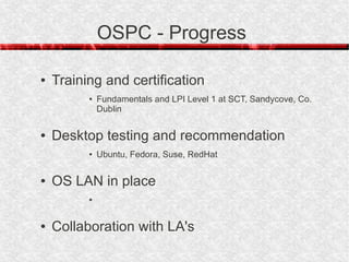 OSPC - Progress

●   Training and certification
          ●   Fundamentals and LPI Level 1 at SCT, Sandycove, Co.
              Dublin

●   Desktop testing and recommendation
          ●   Ubuntu, Fedora, Suse, RedHat

●   OS LAN in place
          ●




●   Collaboration with LA's
 