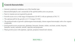 BEST FOR You
O R G A N I C S C O M P A N Y
Generalcharacteristics
» Internal cytoplasmic membranes are of the lamellar type.
» Bacteriochlorophyll a and carotenoids of the spirilloxanthin series are present.
» Nacl or vitamins are not required for growth.
» Growth occurs over a wide range of temperature (10-40˚C) with an optimum at 30±2 ˚C.
» The optimum pH for the growth is 6.5-7.5 (range 5.5-8.0)
» The preferred mode of growth is photoorgano-heterotrophy, chemo-organo heterotrophy with a few organic
compounds.
» Good growth occurs on pyruvate, glutamate, benzoate, formate, malate, succinate, acetate, butyrate,
fumarate, lactate, malonate, tartrate, caprylate and propionate.
» Weak growth occurs with aspartate, caproate, propanol, butanol and valerate.
 