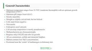 BEST FOR You
O R G A N I C S C O M P A N Y
GeneralCharacteristics
» Optimum temperature ranges from 35-70˚C (moderate thermophile with an optimum growth
temperature of 60˚C.
» Optimum pH ranges from 6.0-8.5.
» Strictly anaerobic.
» Straight or slightly curved rods, but not helical.
» Cells stain Gram negative.
» Non-motile
» Endospores aren’t present.
» Cell envelop composition is mostly pseudomurein.
» Methanobacteria are chemoautotrophs
» Requires only CO2,H2 and salts for growth.
» All use ammonium, sulfide and elemental Sulphur.
» Habitat contains low NaCl concentrations.
» Positioned near the ‘center’ of methanogen evolutionary tree.
 