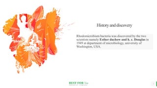 BEST FOR You
O R G A N I C S C O M P A N Y
Historyanddiscovery
Rhodomicrobium bacteria was discovered by the two
scientists namely Esther duchow and h. c. Douglas in
1949 at department of microbiology, university of
Washington, USA.
3
 