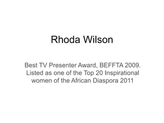 Rhoda Wilson Best TV Presenter Award, BEFFTA 2009. Listed as one of the Top 20 Inspirational women of the African Diaspora 2011 
