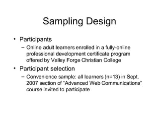 Sampling Design Participants Online adult learners enrolled in a fully-online professional development certificate program offered by Valley Forge Christian College Participant selection Convenience sample: all learners (n=13) in Sept. 2007 section of “Advanced Web Communications” course invited to participate 