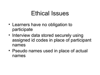 Ethical Issues Learners have no obligation to participate Interview data stored securely using assigned id codes in place of participant names Pseudo names used in place of actual names 