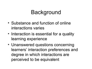 Background Substance and function of online interactions varies Interaction is essential for a quality learning experience Unanswered questions concerning learners’ interaction preferences and degree in which interactions are perceived to be equivalent 