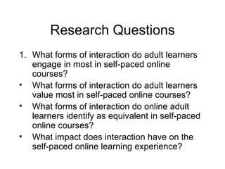 Research Questions What forms of interaction do adult learners engage in most in self-paced online courses? What forms of interaction do adult learners value most in self-paced online courses? What forms of interaction do online adult learners identify as equivalent in self-paced online courses? What impact does interaction have on the self-paced online learning experience? 