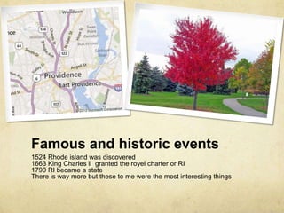 Famous and historic events
1524 Rhode island was discovered
1663 King Charles ll granted the royel charter or RI
1790 RI became a state
There is way more but these to me were the most interesting things
 