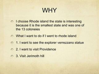 WHY
I choose Rhode island the state is interesting
because it is the smallest state and was one of
the 13 coloneies
What I want to do if I went to rhode island
1. I want to see the explorer verrezzano statue
2. I want to visit Providence
3. Visit Jerimoth hill
 