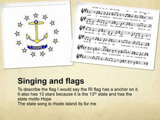 Singing and flags
To describe the flag I would say the RI flag has a anchor on it.
It also has 13 stars because it is the 13th state and has the
state motto Hope
The state song is rhode island its for me
 