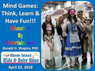 Mind Games at Rhode Island Kids & Baby Expo, West Warwick, RI, April 22, 2018. Photo Album.
Education by Entertainment.
Mind Games presented for the Rhode Island Kids & Baby Expo, West Warwick, RI on April 22, 2018. Photo Album.
While our typical Education by Entertainment programs are designed for students from professionals to grade 3, this expo included people of all ages.
Presenter: Dr. Ronald G. Shapiro.
Sponsor: Kelly Phillips Carlini.
Prism Sets by Gerry Palmer of PsychKits.com.
Champion & Awesome ribbons by Hodges Badge.
Trophies by Rhode Island Novelty.
Mind Games at Rhode Island Kids & Baby Expo, West Warwick, RI, April 22, 2018. Photo Album.
Education by Entertainment.
Mind Games presented for the Rhode Island Kids & Baby Expo, West Warwick, RI on April 22, 2018. Photo Album.
While our typical Education by Entertainment programs are designed for students from professionals to grade 3, this expo included people of all ages.
Presenter: Dr. Ronald G. Shapiro.
Sponsor: Kelly Phillips Carlini.
Prism Sets by Gerry Palmer of PsychKits.com.
Champion & Awesome ribbons by Hodges Badge.
Trophies by Rhode Island Novelty.
 