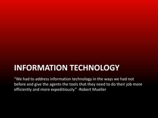 INFORMATION TECHNOLOGY
“We had to address information technology in the ways we had not
before and give the agents the tools that they need to do their job more
efficiently and more expeditiously.” -Robert Mueller
 